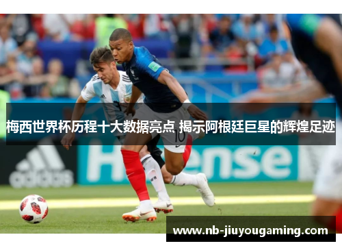 梅西世界杯历程十大数据亮点 揭示阿根廷巨星的辉煌足迹