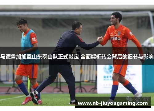 马德鲁加加盟山东泰山队正式敲定 全面解析转会背后的细节与影响