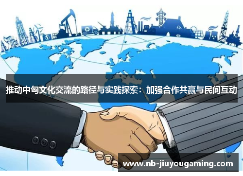 推动中匈文化交流的路径与实践探索：加强合作共赢与民间互动
