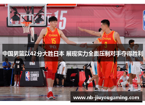 中国男篮以42分大胜日本 展现实力全面压制对手夺得胜利