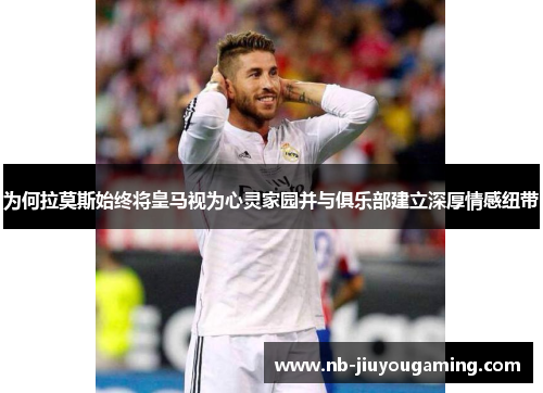 为何拉莫斯始终将皇马视为心灵家园并与俱乐部建立深厚情感纽带