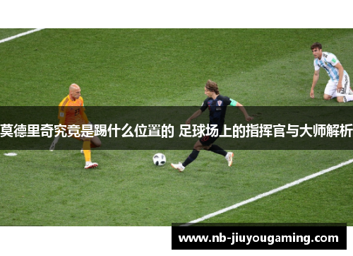 莫德里奇究竟是踢什么位置的 足球场上的指挥官与大师解析