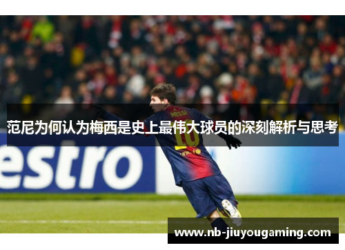 范尼为何认为梅西是史上最伟大球员的深刻解析与思考